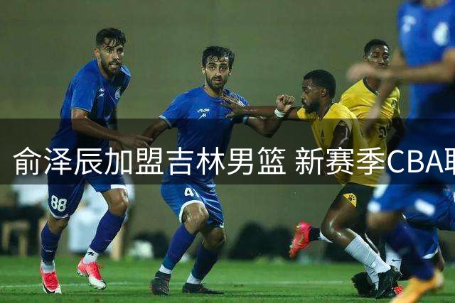 俞泽辰加盟吉林男篮 新赛季CBA联赛将迎来新面孔