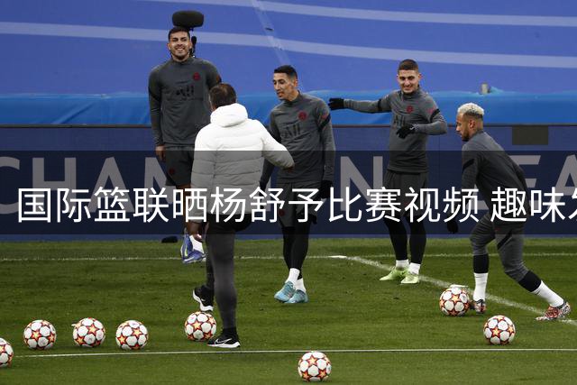 国际篮联晒杨舒予比赛视频 趣味发文引热议