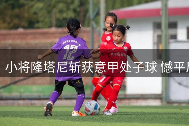 小将隆塔尼斩获意甲处子球 憾平后期待更多精彩表现