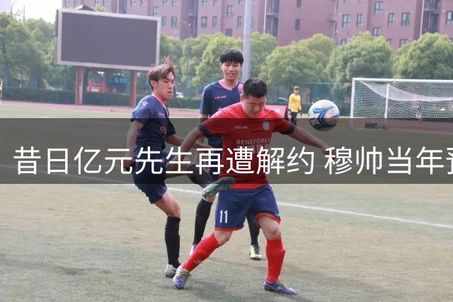 昔日亿元先生再遭解约 穆帅当年预言终应验