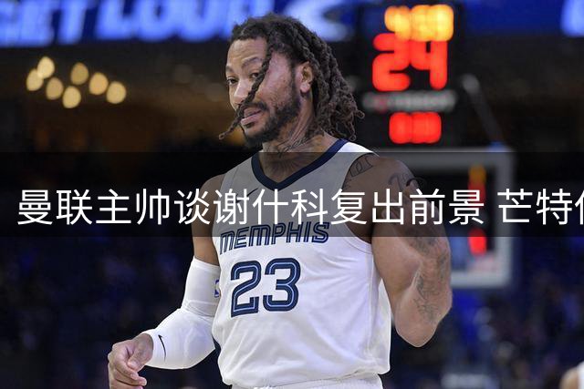 曼联主帅谈谢什科复出前景 芒特伤情更新 拉什福德定位明确