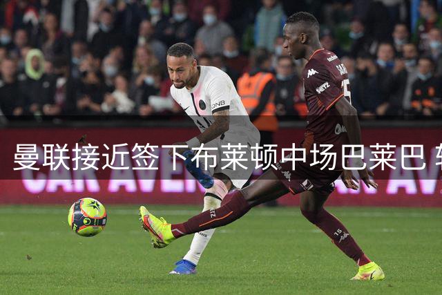 曼联接近签下布莱顿中场巴莱巴 转会费分歧待解决