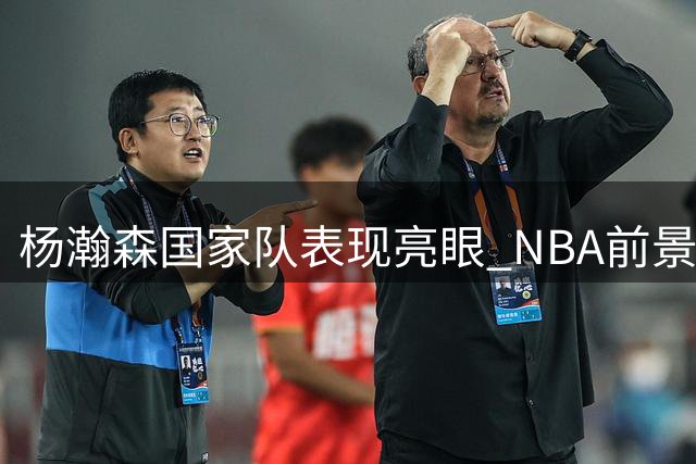 杨瀚森国家队表现亮眼 NBA前景引期待