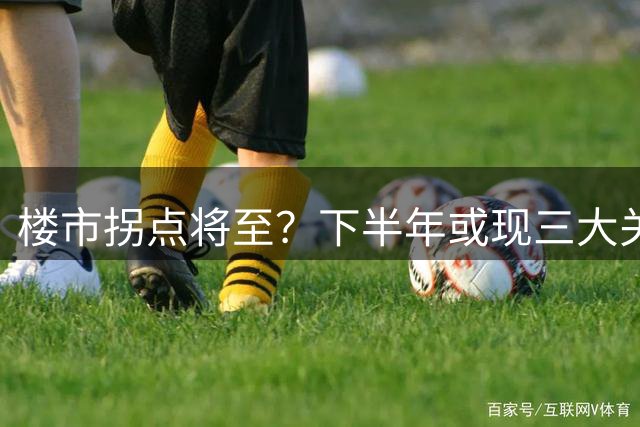 楼市拐点将至？下半年或现三大关键转折