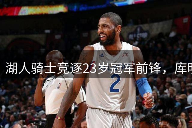 湖人骑士竞逐23岁冠军前锋，库明加与沃特森二选一悬念