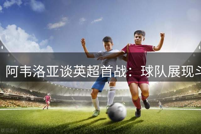 阿韦洛亚谈英超首战：球队展现斗志，未来可期