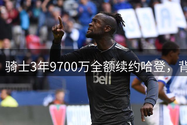 骑士3年9700万全额续约哈登，背后三大原因解析