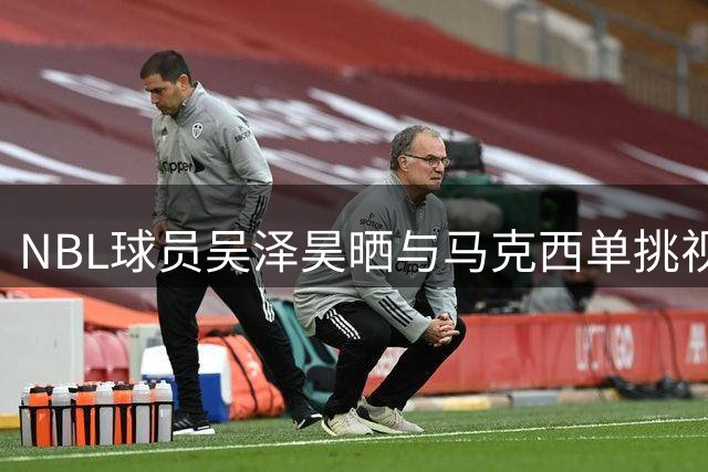 NBL球员吴泽昊晒与马克西单挑视频 展NBA球星职业精神